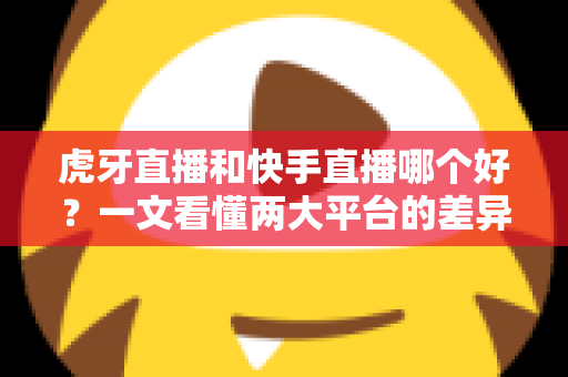 虎牙直播和快手直播哪个好？一文看懂两大平台的差异与选择指南