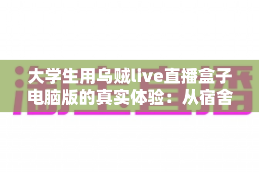 大学生用乌贼live直播盒子电脑版的真实体验：从宿舍萌新到稳定开播的完整心得分享