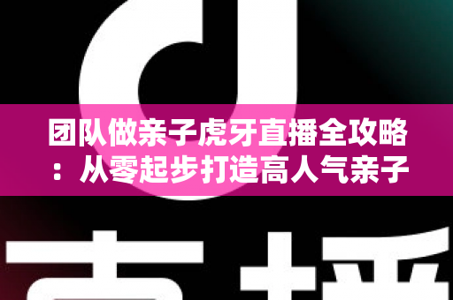 团队做亲子虎牙直播全攻略:从零起步打造高人气亲子直播间的实战指南 团队做亲子虎牙直播全攻略:从零起步打造高人气亲子直播间的实战指南