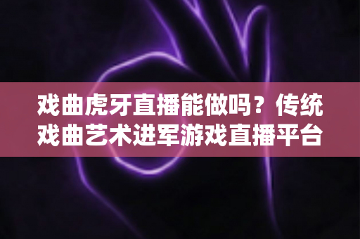 戏曲虎牙直播能做吗？传统戏曲艺术进军游戏直播平台的可行性分析与实战指南