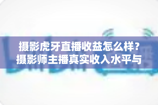 摄影虎牙直播收益怎么样？摄影师主播真实收入水平与变现攻略全解析