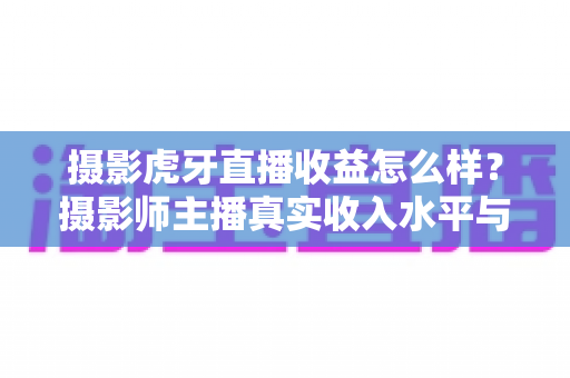 摄影虎牙直播收益怎么样？摄影师主播真实收入水平与变现攻略全解析