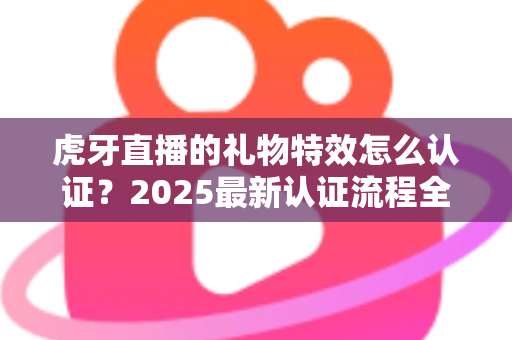 虎牙直播的礼物特效怎么认证?2025最新认证流程全解析与实战攻略 虎牙直播的礼物特效怎么认证?2025最新认证流程全解析与实战攻略