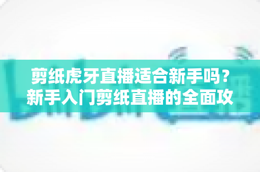 剪纸虎牙直播适合新手吗？新手入门剪纸直播的全面攻略与实战指南