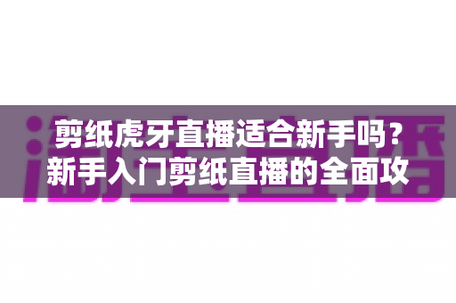 剪纸虎牙直播适合新手吗？新手入门剪纸直播的全面攻略与实战指南