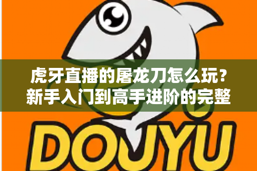 虎牙直播的屠龙刀怎么玩?新手入门到高手进阶的完整攻略全解析 虎牙直播的屠龙刀怎么玩?新手入门到高手进阶的完整攻略全解析