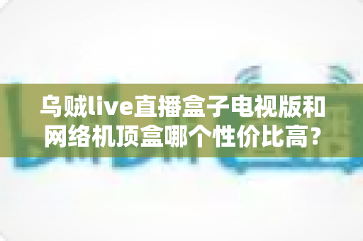 乌贼live直播盒子电视版和网络机顶盒哪个性价比高?看完这篇选购攻略再花钱 乌贼live直播盒子电视版和网络机顶盒哪个性价比高?看完这篇选购攻略再花钱