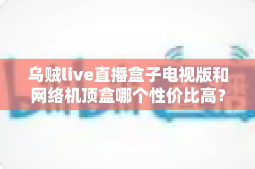 乌贼live直播盒子电视版和网络机顶盒哪个性价比高？看完这篇选购攻略再花钱