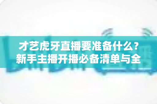 才艺虎牙直播要准备什么？新手主播开播必备清单与全方位实战指南