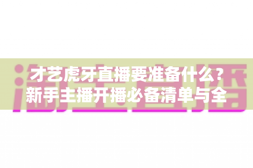 才艺虎牙直播要准备什么？新手主播开播必备清单与全方位实战指南