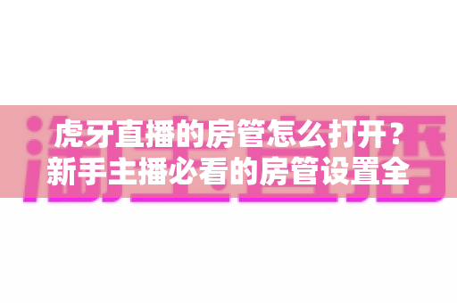 虎牙直播的房管怎么打开?新手主播必看的房管设置全攻略,轻松打造和谐有序的直播间 虎牙直播的房管怎么打开?新手主播必看的房管设置全攻略,轻松打造和谐有序的直播间