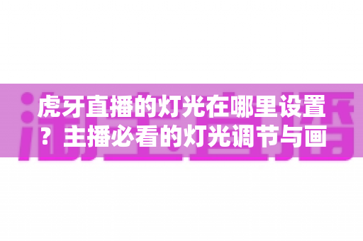 虎牙直播的灯光在哪里设置?主播必看的灯光调节与画面优化全攻略 虎牙直播的灯光在哪里设置?主播必看的灯光调节与画面优化全攻略