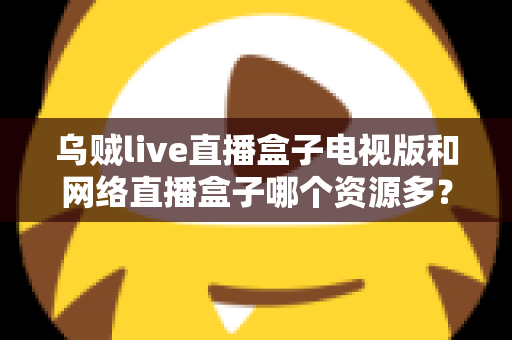 乌贼live直播盒子电视版和网络直播盒子哪个资源多？全面深度对比评测指南