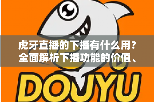 虎牙直播的下播有什么用？全面解析下播功能的价值、操作步骤与主播运营实战指南