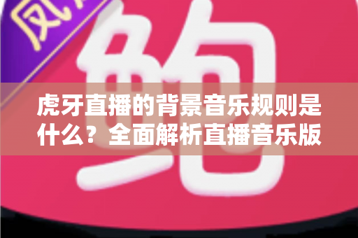 虎牙直播的背景音乐规则是什么?全面解析直播音乐版权规范与合规使用指南 虎牙直播的背景音乐规则是什么?全面解析直播音乐版权规范与合规使用指南