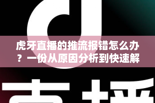 虎牙直播的推流报错怎么办？一份从原因分析到快速解决的全攻略