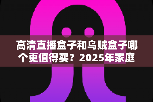 高清直播盒子和乌贼盒子哪个更值得买？2025年家庭影音选购深度对比指南