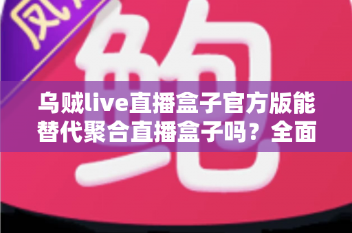 乌贼live直播盒子官方版能替代聚合直播盒子吗?全面解析功能、体验与选择指南 乌贼live直播盒子官方版能替代聚合直播盒子吗?全面解析功能、体验与选择指南