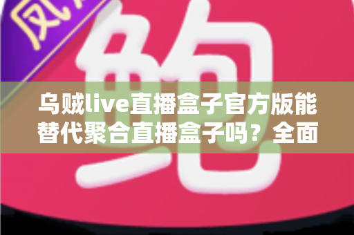 乌贼live直播盒子官方版能替代聚合直播盒子吗?全面解析功能、体验与选择指南 乌贼live直播盒子官方版能替代聚合直播盒子吗?全面解析功能、体验与选择指南