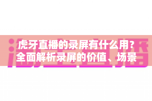 虎牙直播的录屏有什么用?全面解析录屏的价值、场景与实用技巧 虎牙直播的录屏有什么用?全面解析录屏的价值、场景与实用技巧