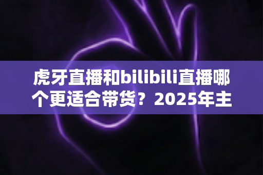 虎牙直播和bilibili直播哪个更适合带货?2025年主播与商家选平台全攻略 虎牙直播和bilibili直播哪个更适合带货?2025年主播与商家选平台全攻略