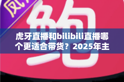 虎牙直播和bilibili直播哪个更适合带货?2025年主播与商家选平台全攻略 虎牙直播和bilibili直播哪个更适合带货?2025年主播与商家选平台全攻略