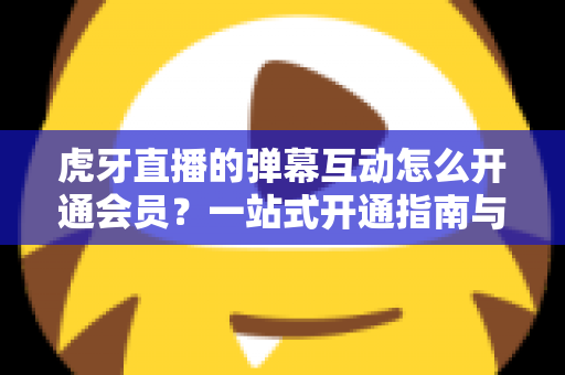 虎牙直播的弹幕互动怎么开通会员?一站式开通指南与特权全解析 虎牙直播的弹幕互动怎么开通会员?一站式开通指南与特权全解析