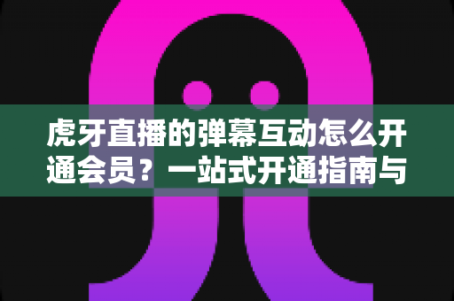 虎牙直播的弹幕互动怎么开通会员?一站式开通指南与特权全解析 虎牙直播的弹幕互动怎么开通会员?一站式开通指南与特权全解析