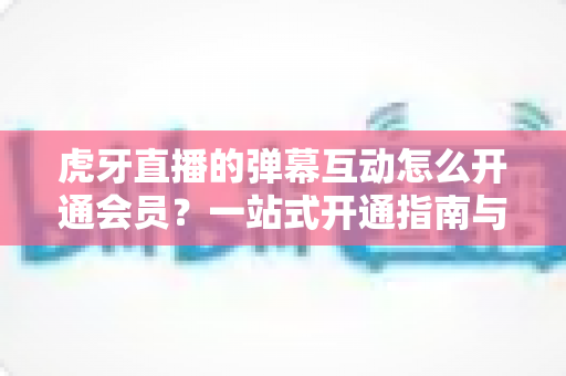 虎牙直播的弹幕互动怎么开通会员?一站式开通指南与特权全解析 虎牙直播的弹幕互动怎么开通会员?一站式开通指南与特权全解析