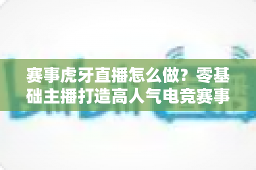 赛事虎牙直播怎么做?零基础主播打造高人气电竞赛事直播的全流程实战指南 赛事虎牙直播怎么做?零基础主播打造高人气电竞赛事直播的全流程实战指南
