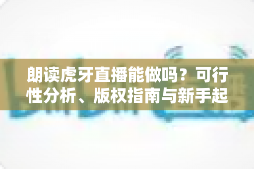 朗读虎牙直播能做吗?可行性分析、版权指南与新手起号全攻略 朗读虎牙直播能做吗?可行性分析、版权指南与新手起号全攻略