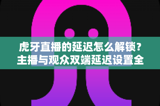 虎牙直播的延迟怎么解锁?主播与观众双端延迟设置全攻略 虎牙直播的延迟怎么解锁?主播与观众双端延迟设置全攻略