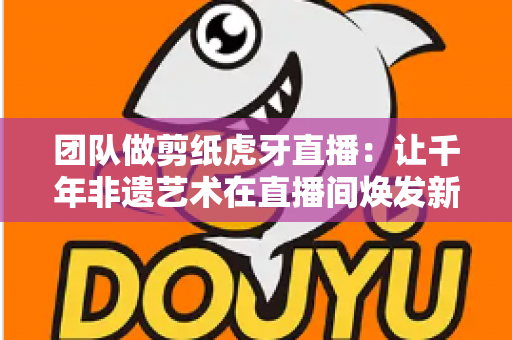 团队做剪纸虎牙直播:让千年非遗艺术在直播间焕发新生命 团队做剪纸虎牙直播:让千年非遗艺术在直播间焕发新生命