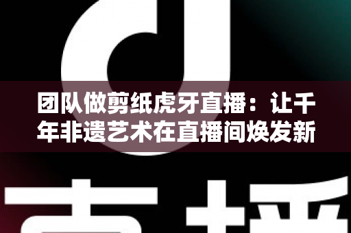 团队做剪纸虎牙直播:让千年非遗艺术在直播间焕发新生命 团队做剪纸虎牙直播:让千年非遗艺术在直播间焕发新生命