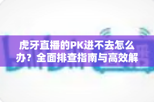 虎牙直播的PK进不去怎么办？全面排查指南与高效解决方法分享