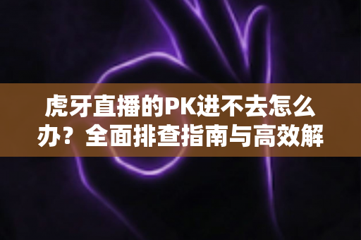 虎牙直播的PK进不去怎么办？全面排查指南与高效解决方法分享