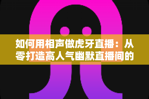 如何用相声做虎牙直播：从零打造高人气幽默直播间的完整指南