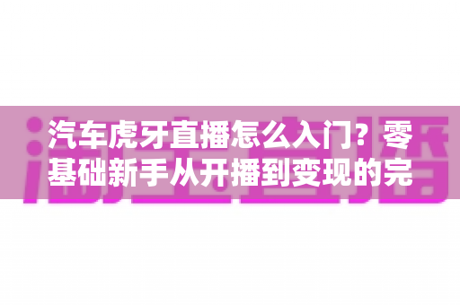 汽车虎牙直播怎么入门？零基础新手从开播到变现的完整指南
