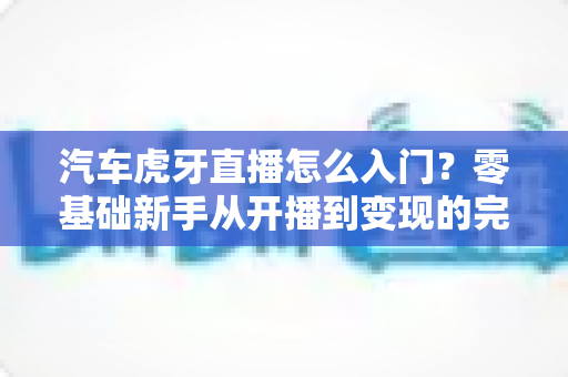 汽车虎牙直播怎么入门？零基础新手从开播到变现的完整指南