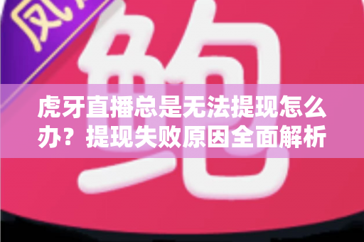虎牙直播总是无法提现怎么办？提现失败原因全面解析与实用解决指南