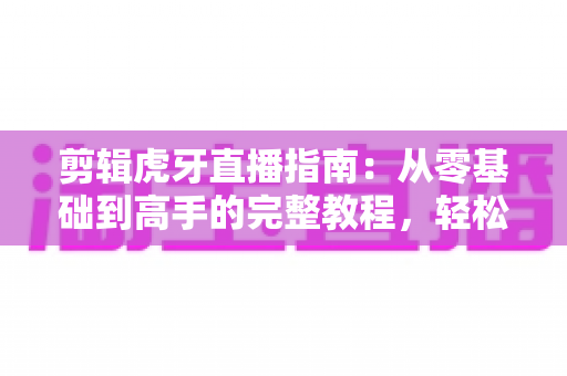 剪辑虎牙直播指南:从零基础到高手的完整教程,轻松打造爆款视频 剪辑虎牙直播指南:从零基础到高手的完整教程,轻松打造爆款视频