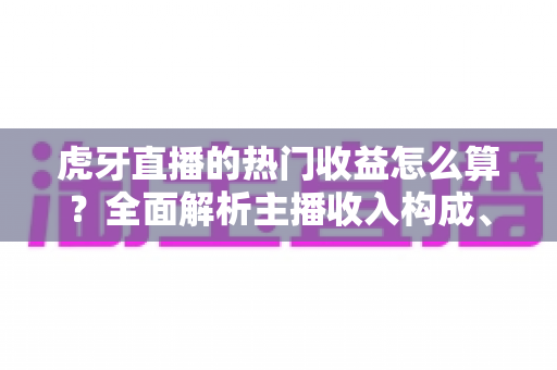 虎牙直播的热门收益怎么算？全面解析主播收入构成、分成规则与提现技巧