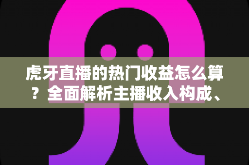 虎牙直播的热门收益怎么算？全面解析主播收入构成、分成规则与提现技巧
