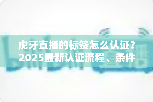虎牙直播的标签怎么认证？2025最新认证流程、条件与技巧一站式指南