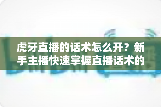 虎牙直播的话术怎么开?新手主播快速掌握直播话术的完整指南 虎牙直播的话术怎么开?新手主播快速掌握直播话术的完整指南