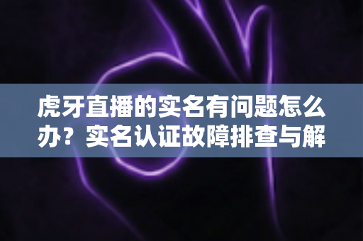 虎牙直播的实名有问题怎么办？实名认证故障排查与解决方案全攻略