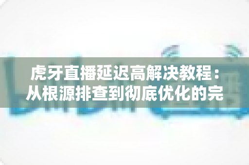 虎牙直播延迟高解决教程:从根源排查到彻底优化的完整指南(2025最新版) 虎牙直播延迟高解决教程:从根源排查到彻底优化的完整指南(2025最新版)