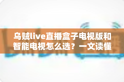 乌贼live直播盒子电视版和智能电视怎么选?一文读懂家庭大屏观影设备选购全攻略 乌贼live直播盒子电视版和智能电视怎么选?一文读懂家庭大屏观影设备选购全攻略