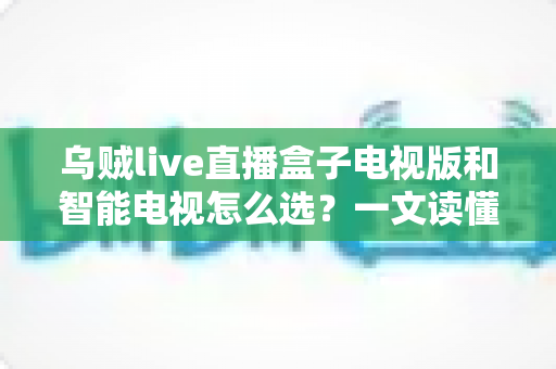 乌贼live直播盒子电视版和智能电视怎么选？一文读懂家庭大屏观影设备选购全攻略