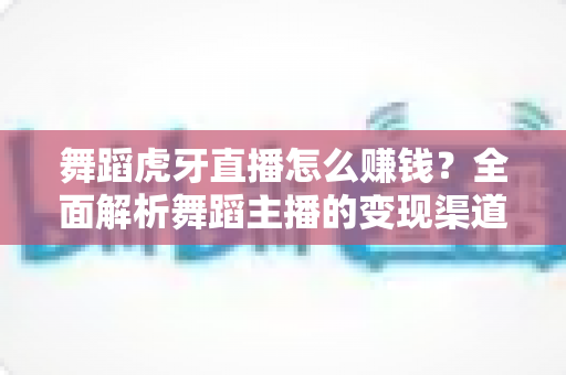 舞蹈虎牙直播怎么赚钱?全面解析舞蹈主播的变现渠道与实战技巧 舞蹈虎牙直播怎么赚钱?全面解析舞蹈主播的变现渠道与实战技巧